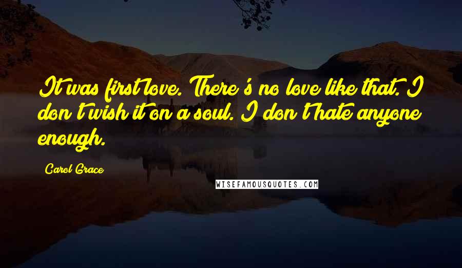 Carol Grace Quotes: It was first love. There's no love like that. I don't wish it on a soul. I don't hate anyone enough.