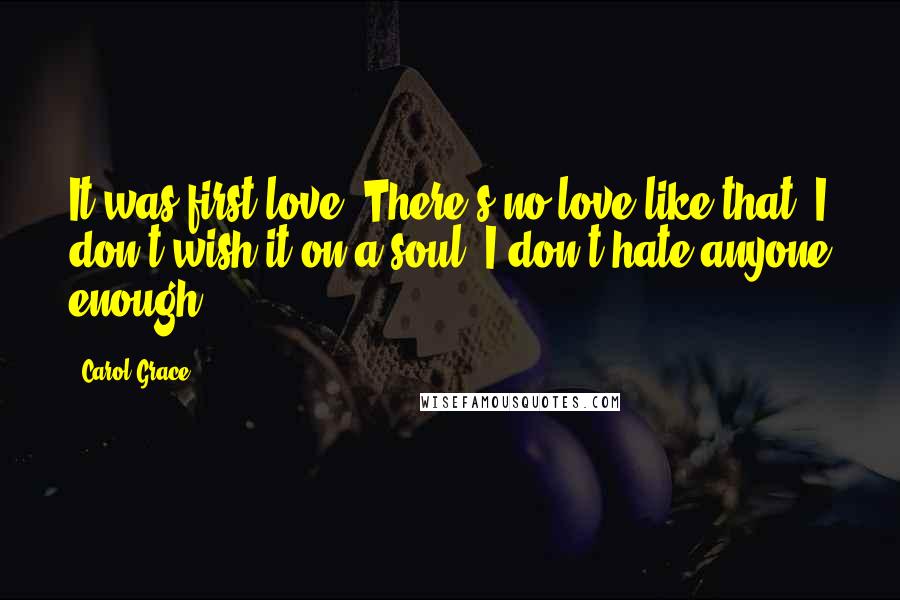 Carol Grace Quotes: It was first love. There's no love like that. I don't wish it on a soul. I don't hate anyone enough.