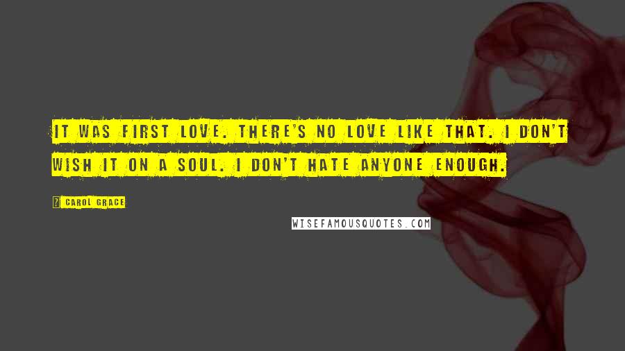 Carol Grace Quotes: It was first love. There's no love like that. I don't wish it on a soul. I don't hate anyone enough.