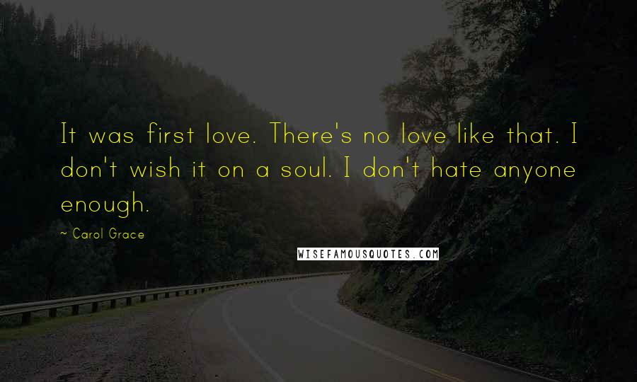 Carol Grace Quotes: It was first love. There's no love like that. I don't wish it on a soul. I don't hate anyone enough.