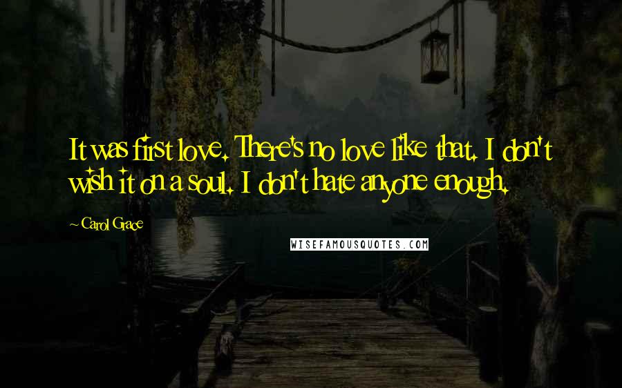 Carol Grace Quotes: It was first love. There's no love like that. I don't wish it on a soul. I don't hate anyone enough.