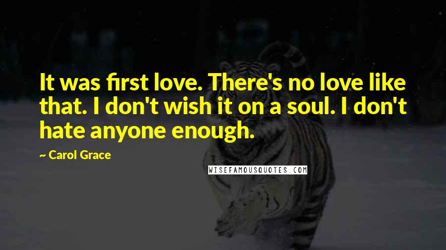 Carol Grace Quotes: It was first love. There's no love like that. I don't wish it on a soul. I don't hate anyone enough.