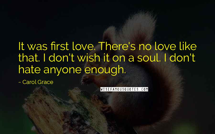 Carol Grace Quotes: It was first love. There's no love like that. I don't wish it on a soul. I don't hate anyone enough.