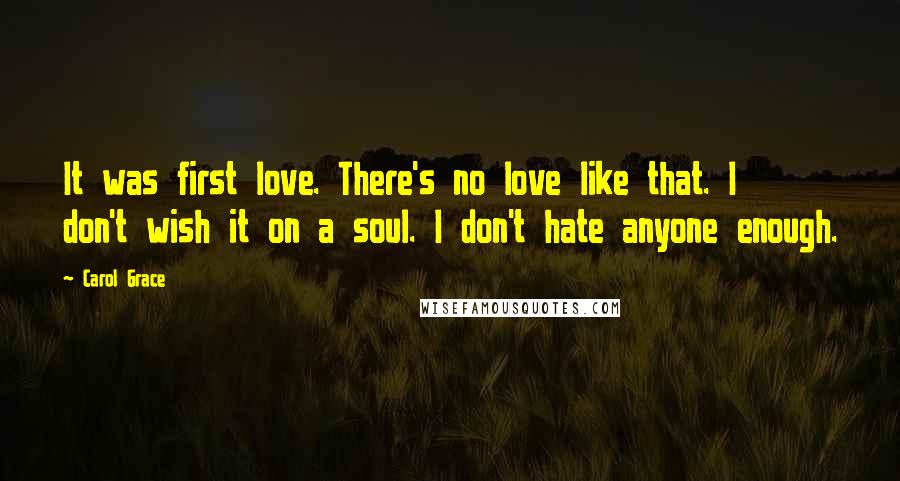 Carol Grace Quotes: It was first love. There's no love like that. I don't wish it on a soul. I don't hate anyone enough.