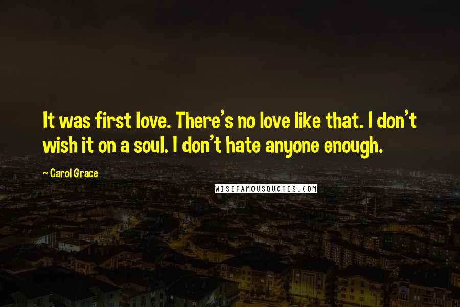 Carol Grace Quotes: It was first love. There's no love like that. I don't wish it on a soul. I don't hate anyone enough.