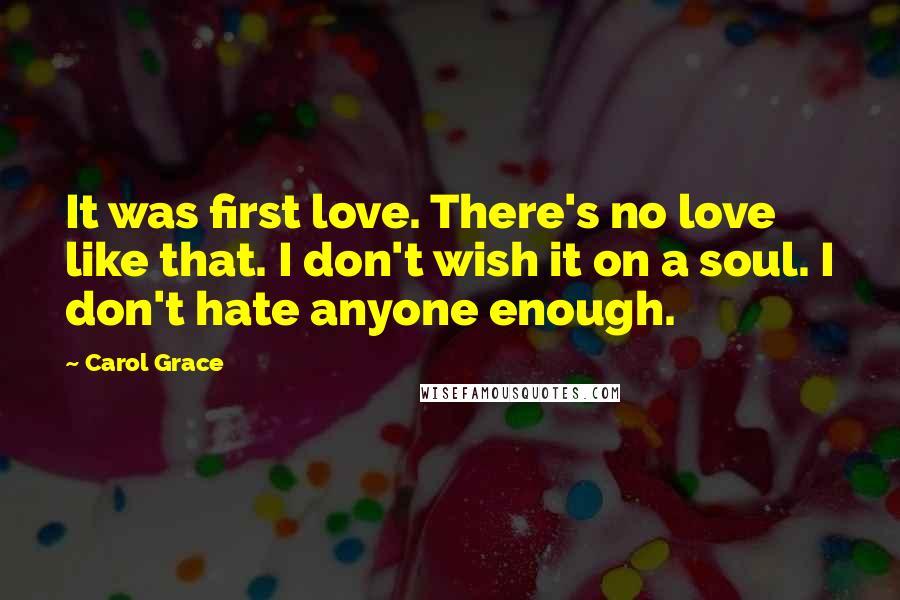 Carol Grace Quotes: It was first love. There's no love like that. I don't wish it on a soul. I don't hate anyone enough.