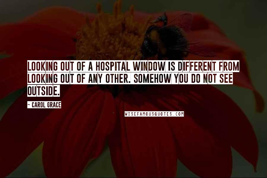 Carol Grace Quotes: Looking out of a hospital window is different from looking out of any other. Somehow you do not see outside.