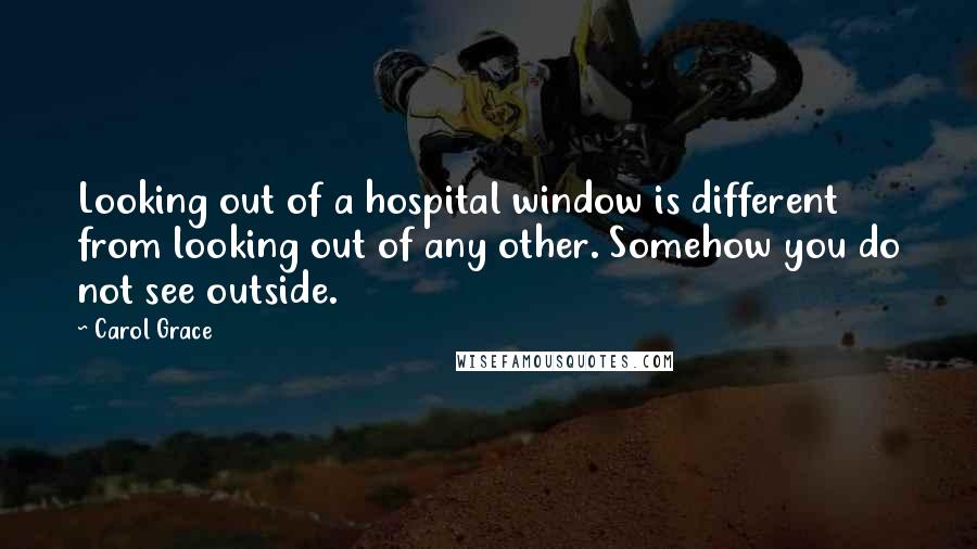 Carol Grace Quotes: Looking out of a hospital window is different from looking out of any other. Somehow you do not see outside.