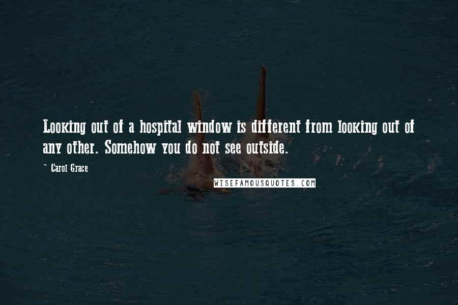 Carol Grace Quotes: Looking out of a hospital window is different from looking out of any other. Somehow you do not see outside.