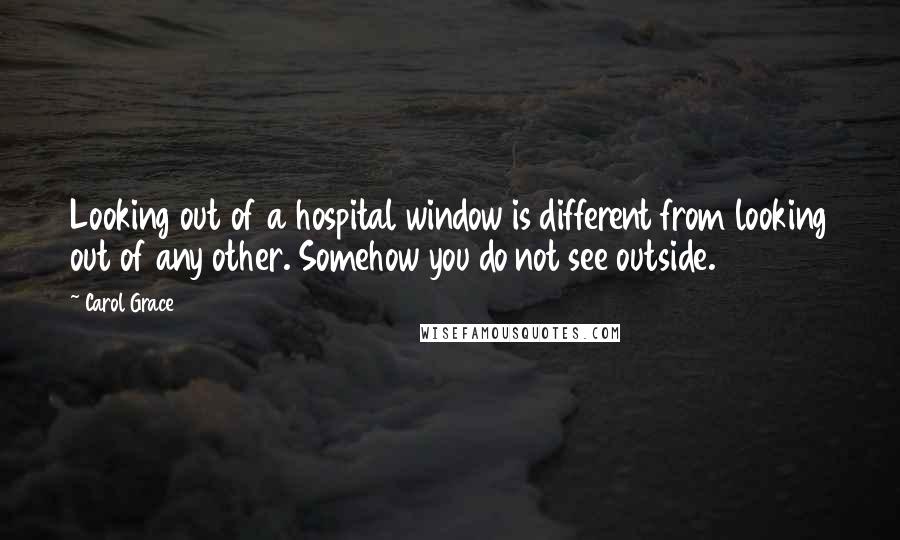 Carol Grace Quotes: Looking out of a hospital window is different from looking out of any other. Somehow you do not see outside.