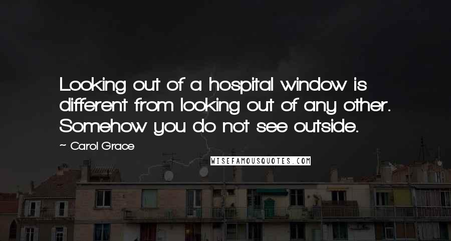 Carol Grace Quotes: Looking out of a hospital window is different from looking out of any other. Somehow you do not see outside.