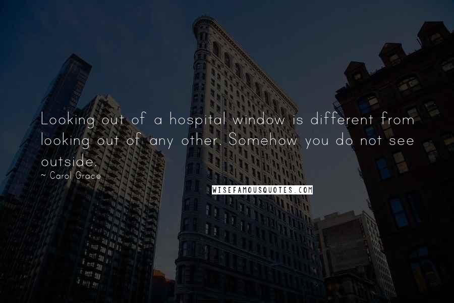 Carol Grace Quotes: Looking out of a hospital window is different from looking out of any other. Somehow you do not see outside.