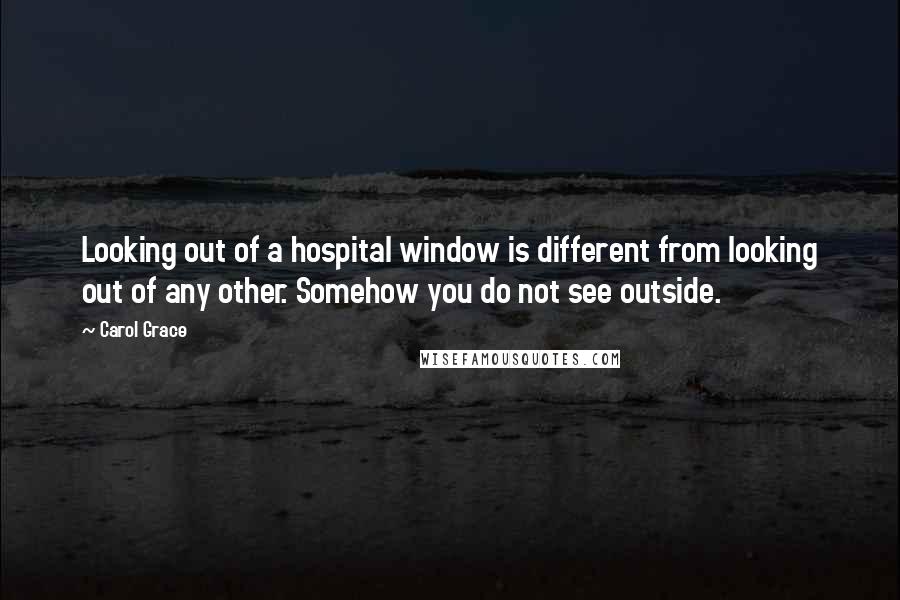Carol Grace Quotes: Looking out of a hospital window is different from looking out of any other. Somehow you do not see outside.