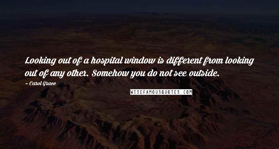 Carol Grace Quotes: Looking out of a hospital window is different from looking out of any other. Somehow you do not see outside.