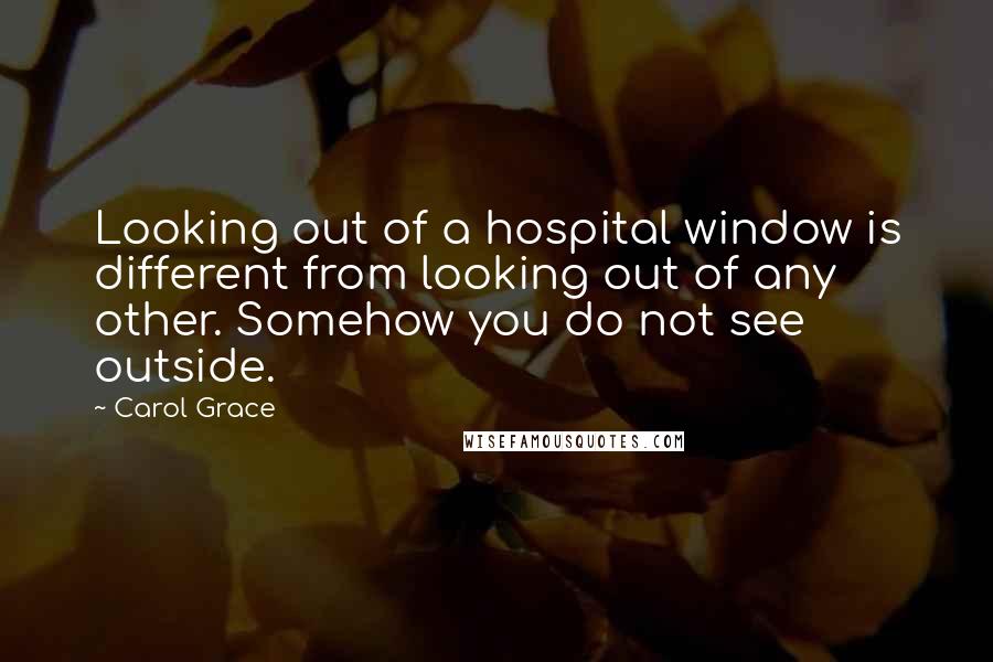 Carol Grace Quotes: Looking out of a hospital window is different from looking out of any other. Somehow you do not see outside.
