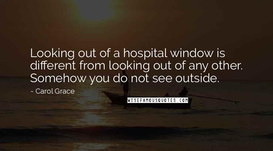 Carol Grace Quotes: Looking out of a hospital window is different from looking out of any other. Somehow you do not see outside.