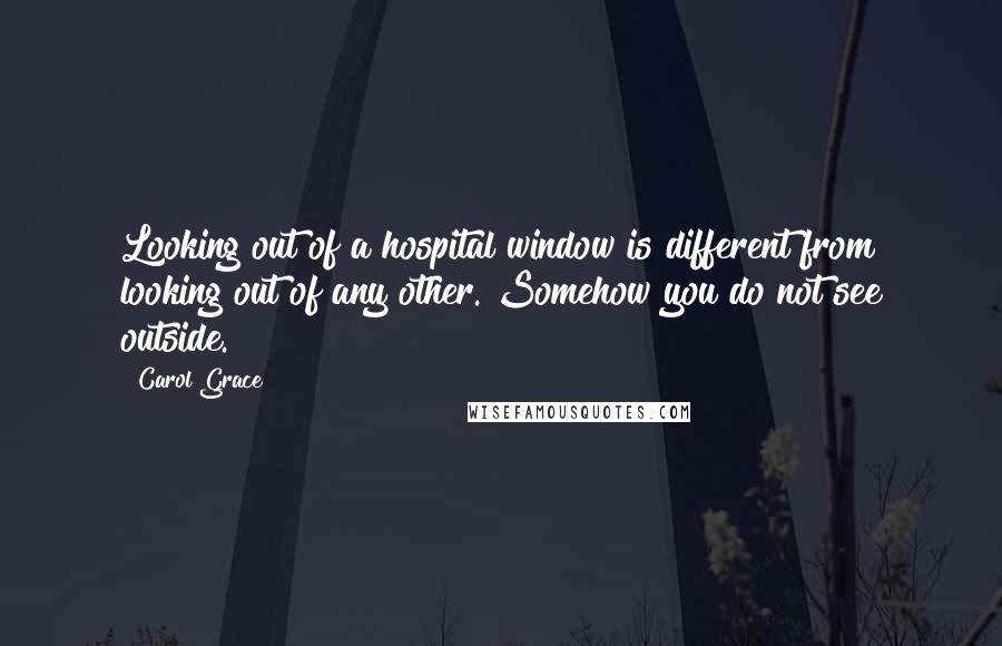 Carol Grace Quotes: Looking out of a hospital window is different from looking out of any other. Somehow you do not see outside.