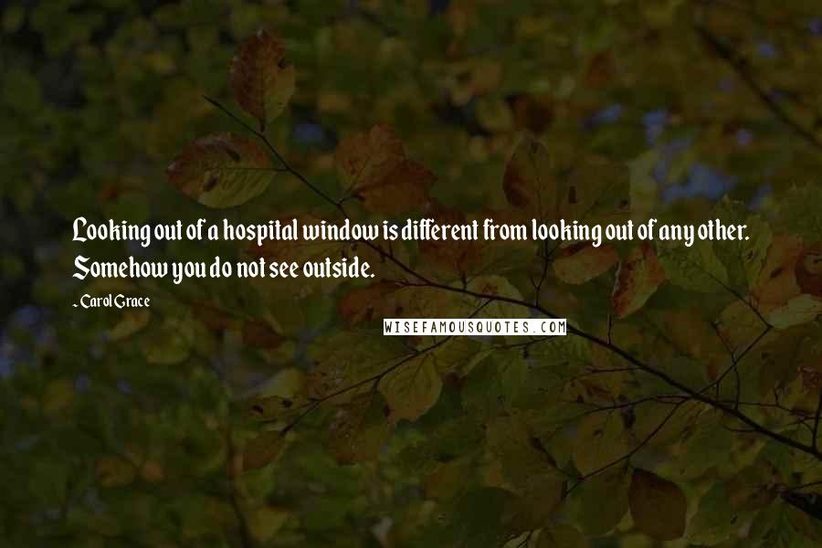Carol Grace Quotes: Looking out of a hospital window is different from looking out of any other. Somehow you do not see outside.