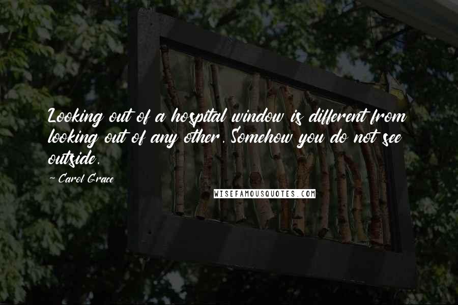 Carol Grace Quotes: Looking out of a hospital window is different from looking out of any other. Somehow you do not see outside.