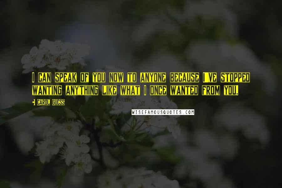 Carol Guess Quotes: I can speak of you now to anyone because I've stopped wanting anything like what I once wanted from you.