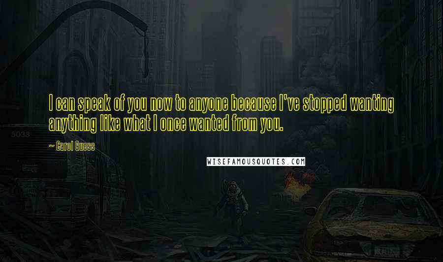 Carol Guess Quotes: I can speak of you now to anyone because I've stopped wanting anything like what I once wanted from you.