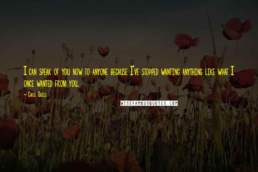 Carol Guess Quotes: I can speak of you now to anyone because I've stopped wanting anything like what I once wanted from you.