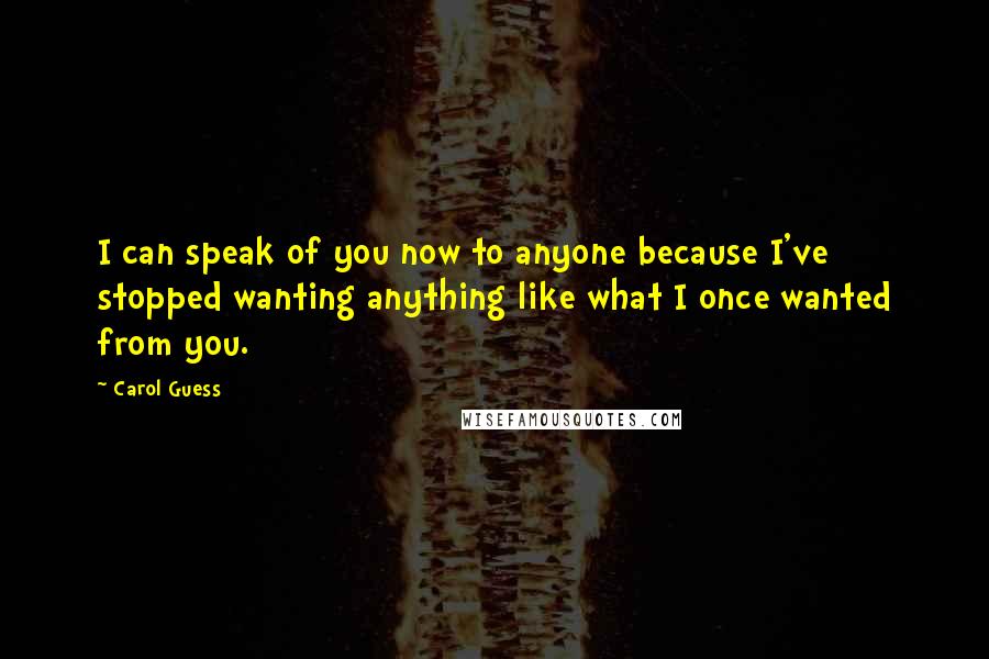 Carol Guess Quotes: I can speak of you now to anyone because I've stopped wanting anything like what I once wanted from you.