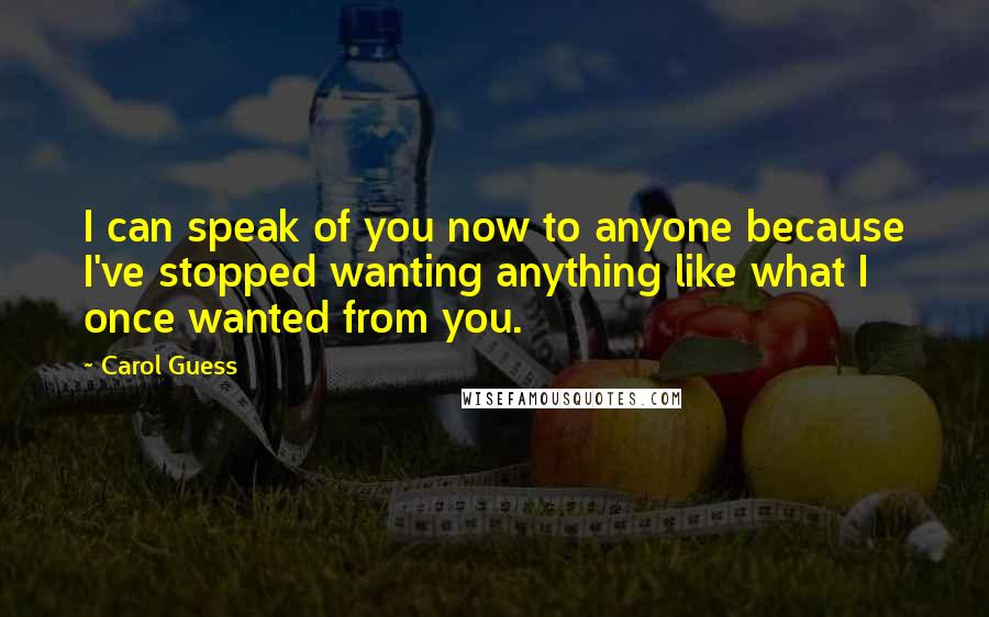 Carol Guess Quotes: I can speak of you now to anyone because I've stopped wanting anything like what I once wanted from you.