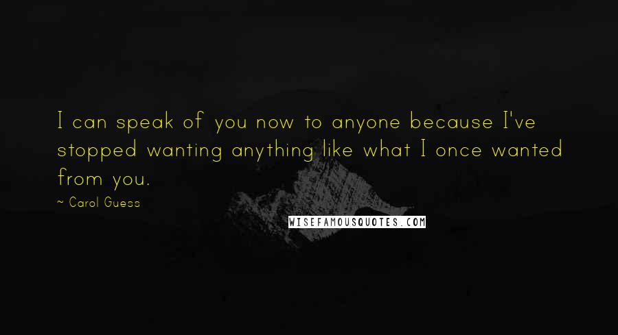 Carol Guess Quotes: I can speak of you now to anyone because I've stopped wanting anything like what I once wanted from you.