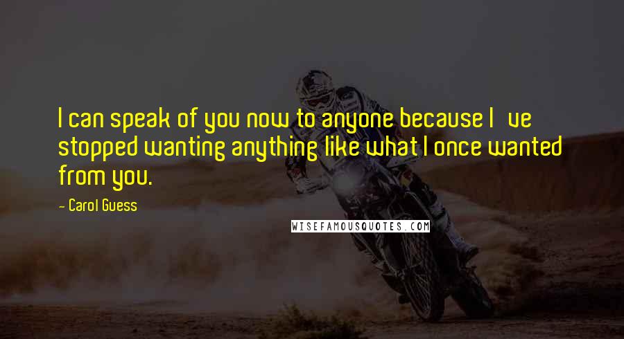 Carol Guess Quotes: I can speak of you now to anyone because I've stopped wanting anything like what I once wanted from you.