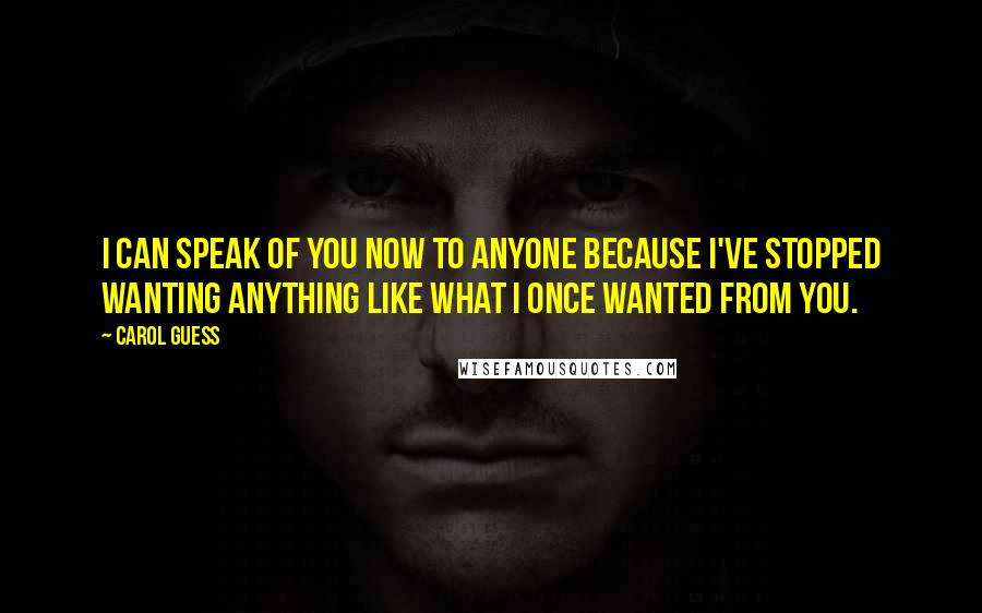 Carol Guess Quotes: I can speak of you now to anyone because I've stopped wanting anything like what I once wanted from you.