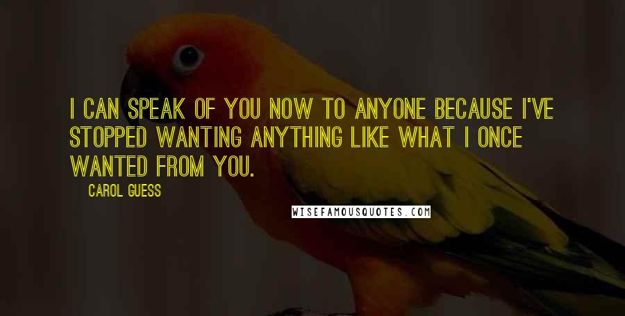 Carol Guess Quotes: I can speak of you now to anyone because I've stopped wanting anything like what I once wanted from you.