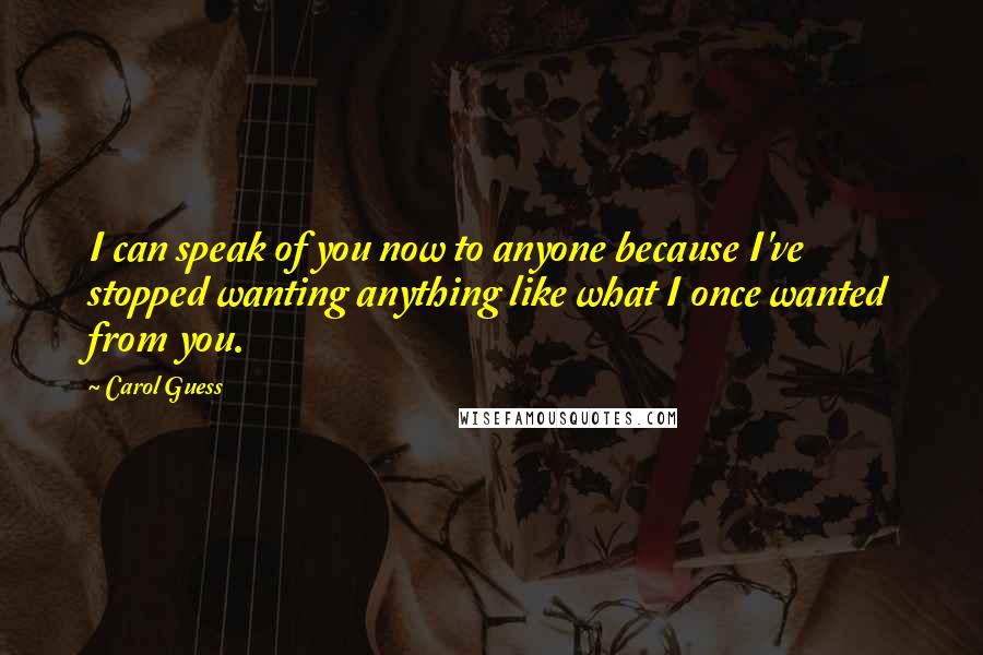 Carol Guess Quotes: I can speak of you now to anyone because I've stopped wanting anything like what I once wanted from you.