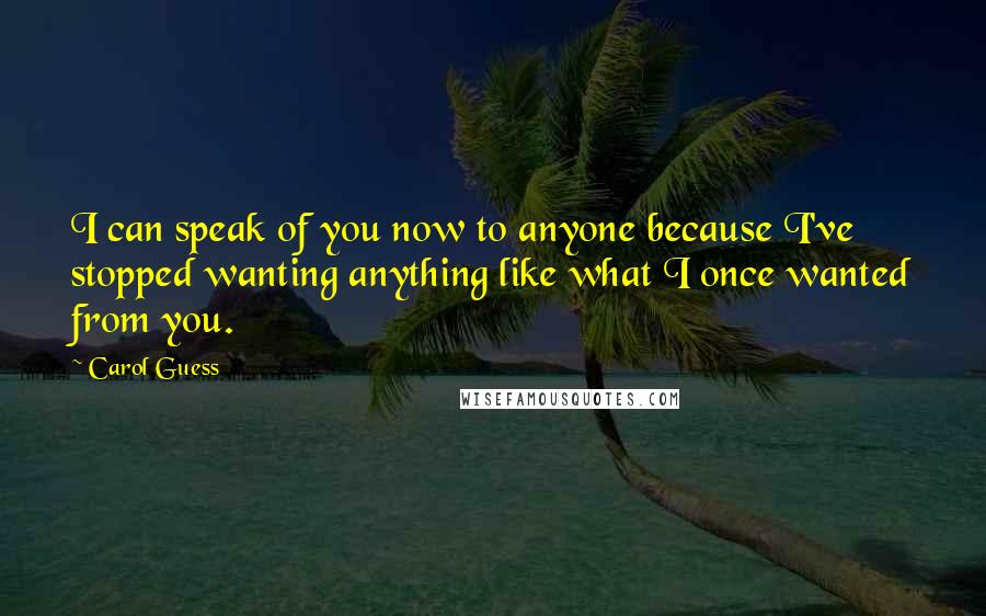 Carol Guess Quotes: I can speak of you now to anyone because I've stopped wanting anything like what I once wanted from you.