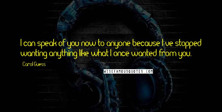 Carol Guess Quotes: I can speak of you now to anyone because I've stopped wanting anything like what I once wanted from you.