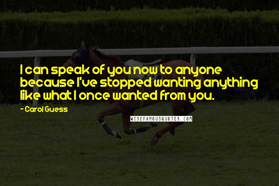 Carol Guess Quotes: I can speak of you now to anyone because I've stopped wanting anything like what I once wanted from you.