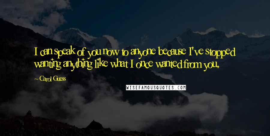 Carol Guess Quotes: I can speak of you now to anyone because I've stopped wanting anything like what I once wanted from you.