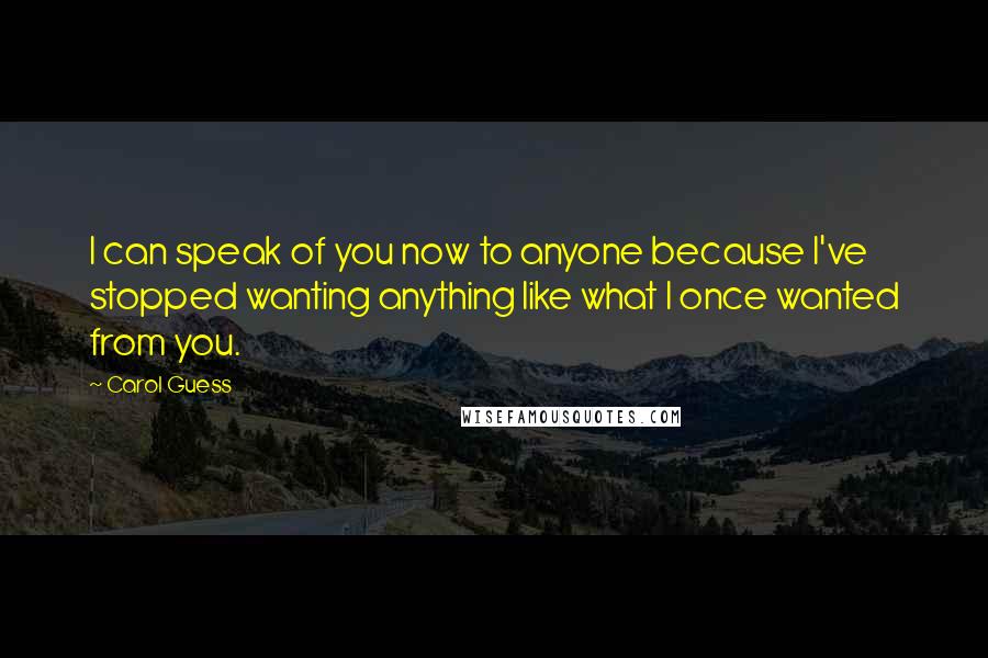 Carol Guess Quotes: I can speak of you now to anyone because I've stopped wanting anything like what I once wanted from you.