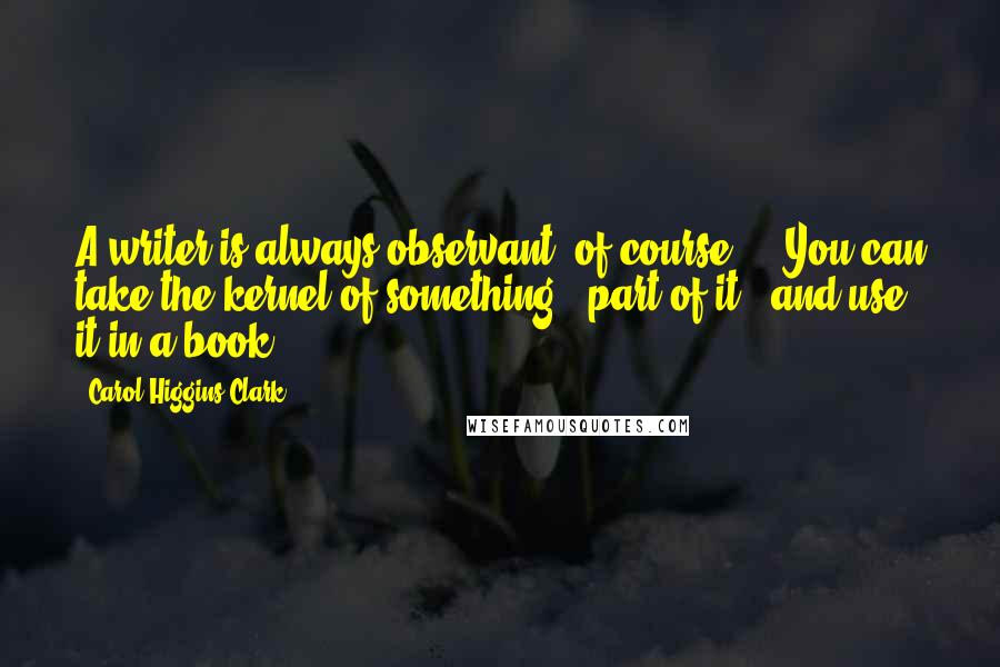 Carol Higgins Clark Quotes: A writer is always observant, of course ... You can take the kernel of something - part of it - and use it in a book.