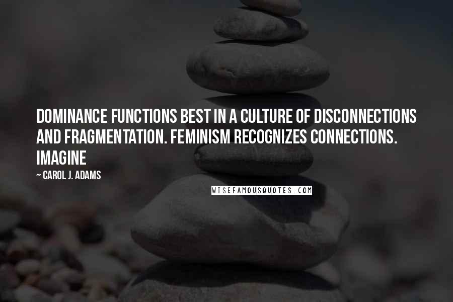 Carol J. Adams Quotes: Dominance functions best in a culture of disconnections and fragmentation. Feminism recognizes connections. Imagine