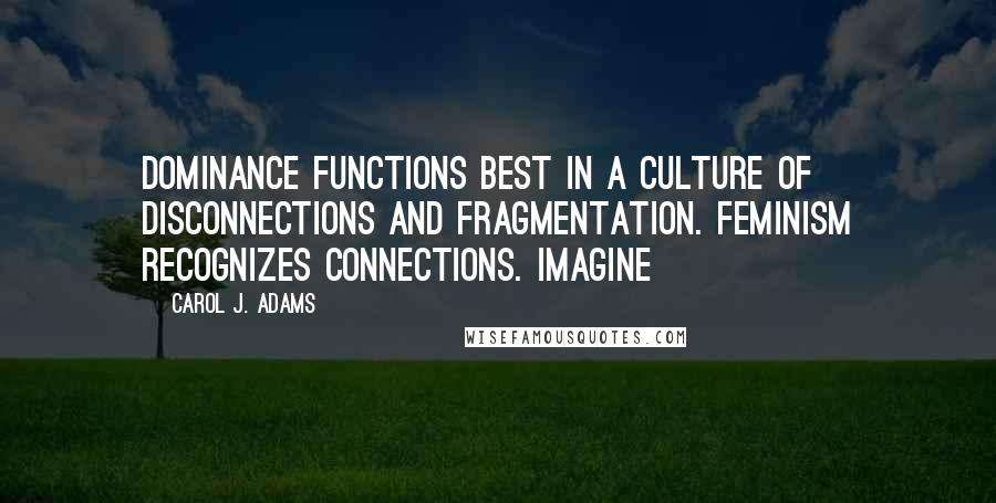 Carol J. Adams Quotes: Dominance functions best in a culture of disconnections and fragmentation. Feminism recognizes connections. Imagine