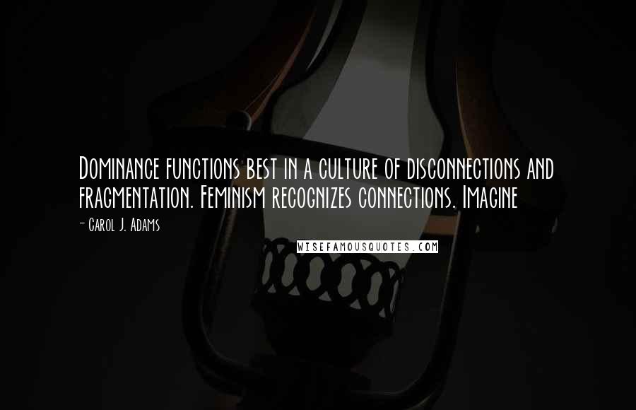 Carol J. Adams Quotes: Dominance functions best in a culture of disconnections and fragmentation. Feminism recognizes connections. Imagine