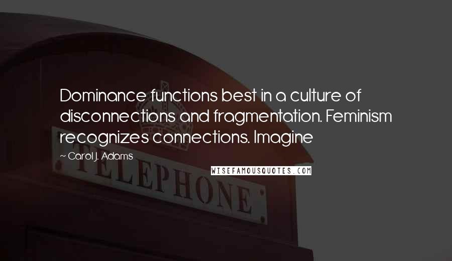 Carol J. Adams Quotes: Dominance functions best in a culture of disconnections and fragmentation. Feminism recognizes connections. Imagine