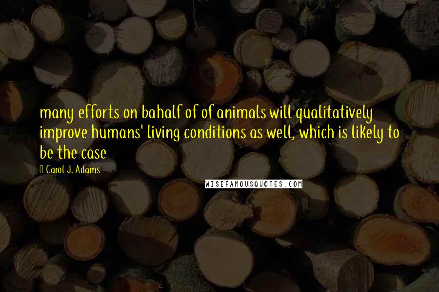 Carol J. Adams Quotes: many efforts on bahalf of of animals will qualitatively improve humans' living conditions as well, which is likely to be the case