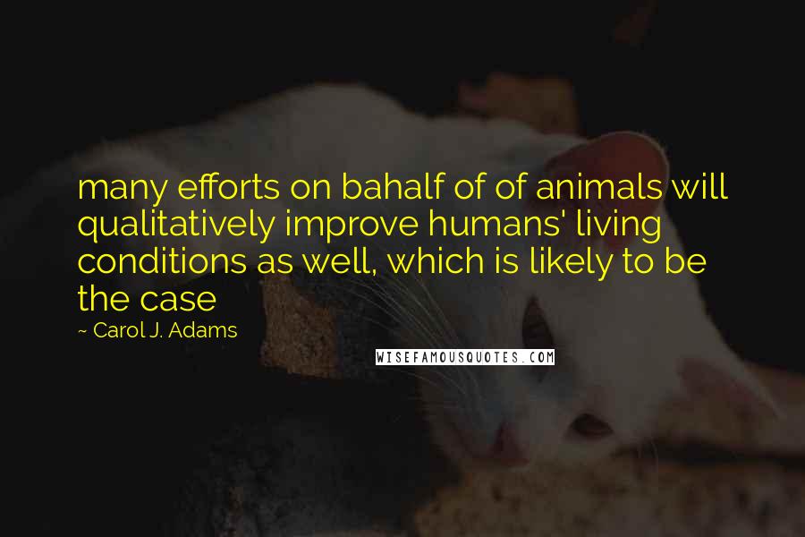 Carol J. Adams Quotes: many efforts on bahalf of of animals will qualitatively improve humans' living conditions as well, which is likely to be the case