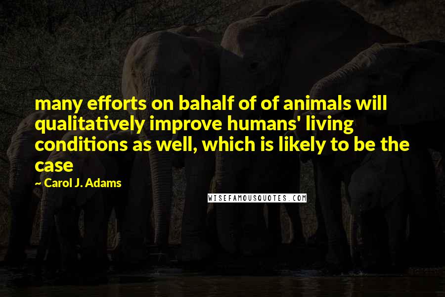 Carol J. Adams Quotes: many efforts on bahalf of of animals will qualitatively improve humans' living conditions as well, which is likely to be the case