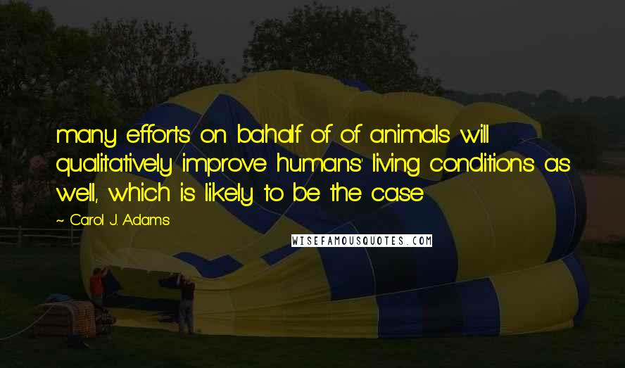 Carol J. Adams Quotes: many efforts on bahalf of of animals will qualitatively improve humans' living conditions as well, which is likely to be the case