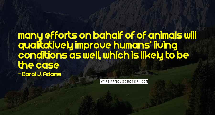 Carol J. Adams Quotes: many efforts on bahalf of of animals will qualitatively improve humans' living conditions as well, which is likely to be the case