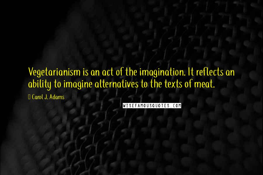 Carol J. Adams Quotes: Vegetarianism is an act of the imagination. It reflects an ability to imagine alternatives to the texts of meat.