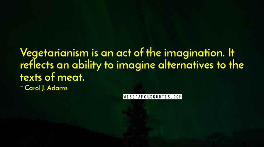 Carol J. Adams Quotes: Vegetarianism is an act of the imagination. It reflects an ability to imagine alternatives to the texts of meat.